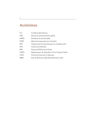 x
Acrónimos
CE Conductividad eléctrica
GPS Sistema de posicionamiento global
HDPE Polietileno de alta densidad
HTM Material transportado por el hombre
ISO Organización internacional para la estandarización
PVC Cloruro de Polivinilo
RSG Grupo de Referencia de Suelo
USDA Departamento de Agricultura de los Estados Unidos
UTM Universal Transverse of Mercator
WRB Base de Referencia Mundial del Recurso Suelo
 