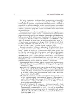 Guía para la descripción de suelos2
Los suelos son afectados por las actividades humanas, como la industrial, la
municipal y la agrícola, que a menudo resulta en la degradación del suelo y pérdida
o reducción de sus funciones. Para prevenir la degradación de suelos y rehabilitar el
potencial de los suelos degradados, se requiere como pre-requisito datos edáficos
confiables, como insumo para el diseño de sistemas de uso de la tierra y prácticas
de manejo de los suelos apropiados, así como para lograr un mejor entendimiento
del medio ambiente.
Con la actual internacionalización o globalización, el uso de un lenguaje común es
devitalimportanciapara lacienciadelsuelo.Lacrecientenecesidaddereglasysistemas
para la descripción y clasificación de suelos que sean aceptados internacionalmente,
ha llevado al desarrollo de varios conceptos de clasificación de suelos; por ejemplo: la
Leyenda para el Mapa Mundial del Suelo FAO-UNESCO (FAO-UNESCO, 1974,
1988) y la Taxonomia del Suelo (USDA Servicio de Conservación de Suelos 1975,
1999), y los mapas de suelos, como por ejemplo: El Mapa Mundial del Suelo (FAO-
UNESCO, 1970-1981; FAO, 2002), Mapa de Suelos de la Comunidad Europea
(ECSC-EEC-EAEC, 1985) y El Atlas de Suelo de Europa (EC, 2005).
Esta guía esta basada en la Guía para la Descripción de Suelos (FAO, 1990) que
fue aceptada internacionalmente. Algunos nuevos desarrollos internacionales en
cuanto a sistemas de información y clasificación de suelos, como el Field Book
for Describing and Sampling Soils (Schoeneberger et al., 2002) y Claves para la
Taxonomía de Suelos (USDA Servicio de Conservación de Suelos, 2003), Base de
Datos Actualizada Global y Nacional de Suelos y Terreno (ISRIC, 2005) y la segunda
edición de Base de Referencia Mundial del Recurso Suelo (IUSS Grupo de Trabajo
WRB, 2006) han sido tomados en cuenta. Por razones prácticas, los contenidos de
las fuentes principales han sido modificados, resumidos y re-ordenados.
Específicamente, varios capítulos de esta guía se basaron en las siguientes fuentes:
Capítulo 2, descripción general del sitio – Guías para la Descripción de
Suelos (FAO, 1990).
Capítulo 3, descripción de los factores formadores del suelo - Guías para
la Descripción de Suelos (FAO, 1990); SOTER versión actualizada (ISRIC,
2005); Field Book for Describing and Sampling Soils (Schoeneberger
et al., 2002) y Claves para la Taxonomía de Suelos (USDA Servicio de
Conservación de Suelos, 2003).
Capítulo 4, descripción de suelos - Guías para la Descripción de Suelos
(FAO, 1990) y en parte la Guía Alemán de Mapeo 5 (Kartieranleitung 5;
Adhoc-AG-Boden, 2005), el material de DVWK (1995), Field Book for
Describing and Sampling Soils (Schoeneberger et al., 2002), así como la
experiencia personal de los autores.
Capítulo 5, designación de horizontes y clasificación de suelo - Guías
para la Descripción de Suelos (FAO, 1990), Field Book for Describing and
Sampling Soils (Schoeneberger et al., 2002), Clave para la Taxonomía de
Suelos (USDA Servicio de Conservación de Suelos, 2003) y la segunda
edición de la Base de Referencia Mundial del Recurso Suelo (IUSS Grupo
de Trabajo WRB, 2006).
 