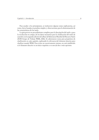 Capítulo 1 – Introducción 3
Para ayudar a los principiantes, se incluyeron algunas notas explicatorias, así
como claves basadas en pruebas simples y observaciones para la determinación de
las características de los suelo.
La guía provee un procedimiento completo para la descripción del suelo y para
la recolección en campo, de los datos necesarios para la clasificación del suelo de
acuerdo con la segunda edición de la Base de Referencia Mundial del Recurso Suelo
(IUSS Grupo de Trabajo WRB, 2006). Se adicionaron notas para propósitos de
clasificación en cada capitulo, explicando la relevancia del elemento descrito para
clasificar usando WRB. Para evitar ser excesivamente extenso, no está establecido
si el elemento descrito es un único requisito o es uno de dos o más opciones.
 