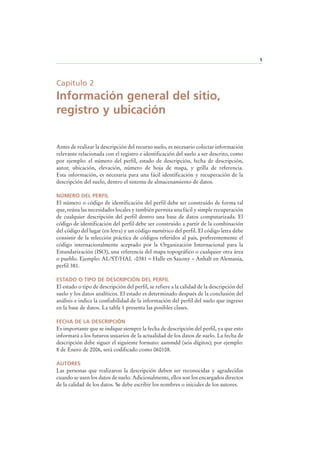 5
Capítulo 2
Información general del sitio,
registro y ubicación
Antes de realizar la descripción del recurso suelo, es necesario colectar información
relevante relacionada con el registro e identificación del suelo a ser descrito, como
por ejemplo: el número del perfil, estado de descripción, fecha de descripción,
autor, ubicación, elevación, número de hoja de mapa, y grilla de referencia.
Esta información, es necesaria para una fácil identificación y recuperación de la
descripción del suelo, dentro el sistema de almacenamiento de datos.
NÚMERO DEL PERFIL
El número o código de identificación del perfil debe ser construido de forma tal
que, reúna las necesidades locales y también permita una fácil y simple recuperación
de cualquier descripción del perfil dentro una base de datos computarizada. El
código de identificación del perfil debe ser construido a partir de la combinación
del código del lugar (en letra) y un código numérico del perfil. El código letra debe
consistir de la selección práctica de códigos referidos al país, preferentemente el
código internacionalmente aceptado por la Organización Internacional para la
Estandarización (ISO), una referencia del mapa topográfico o cualquier otra área
o pueblo. Ejemplo: AL/ST/HAL -0381 = Halle en Saxony – Anhalt en Alemania,
perfil 381.
ESTADO O TIPO DE DESCRIPCIÓN DEL PERFIL
El estado o tipo de descripción del perfil, se refiere a la calidad de la descripción del
suelo y los datos analíticos. El estado es determinado después de la conclusión del
análisis e indica la confiabilidad de la información del perfil del suelo que ingreso
en la base de datos. La tabla 1 presenta las posibles clases.
FECHA DE LA DESCRIPCIÓN
Es importante que se indique siempre la fecha de descripción del perfil, ya que esto
informará a los futuros usuarios de la actualidad de los datos de suelo. La fecha de
descripción debe siguer el siguiente formato: aammdd (seis dígitos); por ejemplo:
8 de Enero de 2006, será codificado como 060108.
AUTORES
Las personas que realizaron la descripción deben ser reconocidas y agradecidas
cuando se usen los datos de suelo. Adicionalmente, ellos son los encargados directos
de la calidad de los datos. Se debe escribir los nombres o iniciales de los autores.
 