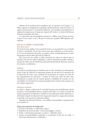 Capítulo 3 – Factores de formación del suelo 13
Además de los atributos de la pendiente que se reportan en el Cuadro 7, se
deben registrar la longitud de la pendiente (particularmente arriba del sitio) y el
aspecto (orientación). La orientación influencia por ejemplo: la precipitación, el
régimen de temperatura, el riesgo por impacto del viento y el carácter del humus
formado en latitudes más altas.
La orientación que una pendiente presenta se codifica como N para el norte,
E para el este, S para el sur y W para el oeste; por ejemplo: SSW significa sud-
sudoeste.
USO DE LA TIERRA Y VEGETACIÓN
Uso de la tierra
El uso de la tierra implica el uso actual de la tierra, ya sea agrícola o no, en donde
el suelo es localizado. El uso de la tierra tiene gran influencia en la dirección y
en la tasa de formación del suelo; su registro realza considerablemente el valor
interpretativo de los datos del suelo (Cuadro 8).
Para tierras de uso arable, se debe mencionar los tipos de cultivos que se
siembran (sección de cultivos [debajo]), y toda la información posible referida a
manejo de suelos, uso de fertilizantes, duración del periodo de descanso, sistemas
de rotación y rendimiento.
Cultivos
Los cultivos son plantas que se siembran por su valor económico. La información
sobre el tipo de cultivo(s) es importante porque da una idea de la naturaleza de
la alteración del suelo como resultado de las prácticas de manejo así como de
los requerimientos de nutrientes y manejo de suelos por parte de estos. Esta
información se puede dar de manera general o detallada, de acuerdo con las
necesidades. En el Cuadro 9 se reportan ejemplos de los cultivos más comunes con
sus códigos respectivos.
Influencia humana
Se refiere a alguna evidencia de la actividad humana que probablemente afectó
el paisaje o las propiedades físicas y químicas del suelo. La erosión es tratada de
manera separada en el Capítulo 4. Cuando se tiene diferentes medio ambientes, es
útil indicar el grado de alteración de la vegetación natural. La vegetación existente
se describe en la sección de vegetación (abajo).
Ejemplos de influencia humana y sus códigos recomendados se proporcionan
en el Cuadro 10.
Notas para propósitos de clasificación
Terrazas construidas → calificador escálico.
Superficies de tierra elevadas → horizontes plágico y térrico.
Arado → Horizontes antrácuico y antrico y calificador Árico.
Límites de profundidades especiales si se presenta el piso de de arado →
Fluvisoles, Chernozems y Cambisoles.
 