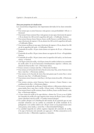 Capítulo 4 – Descripción de suelos 27
Nota para propósitos de clasificación
Las características diagnósticas más importantes derivadas de las clases texturales
son:
Una textura que es areno francosa o más grueso a una profundidad ≥ 100 cm →
Arenosol.
Una textura franco arenoso fina o más grueso en una capa u horizonte de espesor
≥ 30 cm dentro los 100 cm de la superficie del suelo → Calificador Arénico.
Una textura limosa, franco limoso, franco arcillo limoso o arcillo limoso en una
capa u horizonte de espesor ≥ 30 cm, dentro los 100 cm de la superficie del suelo
→ Calificador Siltíco.
Una textura arcillosa en una capa u horizonte de espesor ≥ 30 cm, dentro los 100
cm de la superficie del suelo → Calificador Cláyico.
Contenido de arcilla ≥ 30 por ciento dentro un espesor de 25 cm → Horizonte
Vértico.
Contenido de arcilla ≥ 30 por ciento dentro un espesor de 15 cm → Propiedades
Vérticas.
Contenido de arcilla ≥ 30 por ciento entre la superficie del suelo y un horizonte
vértico → Vertisol.
≥ de 30 por ciento de arcilla, < de 20 por ciento de cambio (relativo) en contenido
de arcilla sobre 12 cm de horizontes inmediatamente superior e inferior, una
relación de limo/arcilla < 0,4 → Horizonte nítico.
Franco arenoso o textura más fina → Horizonte ferrálico.
Una textura en la fracción de tierra fina de arena muy fina, areno francoso muy
fino o más fino → Horizonte cámbico.
Una textura en la fracción de tierra fina más gruesa que la arena fina o areno
francoso muy fino → Calificador brunico.
Una textura areno francoso o más fina y ≥ de 8 por ciento de arcilla → Horizonte
árgico.
Una textura arenosa, areno francoso, franco arenoso o franco limoso o una
combinación de ellos → Horizonte plágico.
Un mayor contenido de arcilla que el suelo inferior y diferencias relativas entre
arena media, fina y muy fina y arcilla < 20 por ciento → Horizonte irrágrico.
Una textura franco arcillo arenosa, franco arcilloso, franco arcillo limoso o más
fina → Horizonte takírico.
≥ 8 por ciento de arcilla en la capa inferior y dentro los 7,5 cm ya sea el doble
de contenido de arcilla si la capa superior tiene menos de 20 por ciento o 20 por
ciento (absoluto) más de arcilla → Cambio textural abrupto.
Un cambio abrupto en la distribución del tamaño de las partícula que no está
asociado solamente con un cambio en contenido de arcilla resultado de la
pedogénesis o un cambio relativo de ≥ 20 por ciento en las proporciones entre
arena gruesa, arena media, y arena fina → discontinuidad litológica.
La cantidad requerida de carbón orgánico depende del contenido de arcilla,
si la capa u horizonte está saturado con agua por ≥ 30 días consecutivos en la
mayoría de años → Materiales orgánicos y minerales.
 