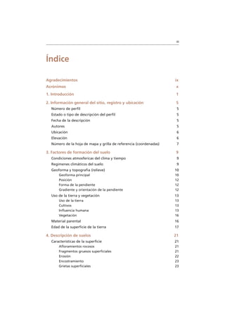 iii
Índice
Agradecimientos ix
Acrónimos x
1. Introducción 1
2. Información general del sitio, registro y ubicación 5
Número de perfil 5
Estado o tipo de descripción del perfil 5
Fecha de la descripción 5
Autores 5
Ubicación 6
Elevación 6
Número de la hoja de mapa y grilla de referencia (coordenadas) 7
3. Factores de formación del suelo 9
Condiciones atmosfericas del clima y tiempo 9
Regimenes climáticos del suelo 9
Geoforma y topografia (relieve) 10
Geoforma principal 10
Posición 12
Forma de la pendiente 12
Gradiente y orientación de la pendiente 12
Uso de la tierra y vegetación 13
Uso de la tierra 13
Cultivos 13
Influencia humana 13
Vegetación 16
Material parental 16
Edad de la superficie de la tierra 17
4. Descripción de suelos 21
Características de la superficie 21
Afloramientos rocosos 21
Fragmentos gruesos superficiales 21
Erosión 22
Encostramiento 23
Grietas superficiales 23
 