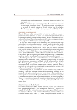 Guía para la descripción de suelos34
usualmente bajo climas fríos húmedos. Usualmente es ácido, con una relación
C/N de 18-29.
Mull: se caracteriza por la ausencia periódica de acumulación de materia
orgánica sobre la superficie debido a los rápidos procesos de descomposición
y la mezcla de materia orgánica y el suelo mineral por bio-turbación.
Usualmente es ligeramente ácido a neutro, con una relación C/N de 10-18.
COLOR DEL SUELO (MATRIZ)
El color del suelo refleja la composición así como las condiciones pasadas y
presentes de oxido-reducción del suelo. Está determinado generalmente por el
revestimiento de partículas muy finas de materia orgánica humificada (oscuro),
óxidos de fierro (amarillo, pardo, anaranjado y rojo), óxidos de manganeso (negro)
y otros, o puede ser debido al color de la roca parental.
El color de la matriz del suelo de cada horizonte se debe registrar en condiciones
de humedad (o en ambas condiciones, seco y húmedo cuando fuera posible) usando
las notaciones para matiz, valor y croma como se da en la Carta o en Tabla de
Colores de Suelo Munsell (Munsell, 1975). El matiz, es el color espectral dominante
(rojo, amarillo, verde, azul o violeta); el valor, es la claridad u oscuridad de los rangos
de color de 1 (oscuro) a 8 (claro); y el croma, es la pureza o fuerza del rango de color
desde 1 (pálido) a 8 (brillante). Cuando no haya un color de suelo matriz dominante,
el horizonte se describe como moteado y se dan dos o más colores. En adición a las
notaciones de color, se pueden dar los nombres de colores estándar Munsell.
Para descripciones de rutina, se deben determinar los colores del suelo sin la
incidencia directa de los rayos solares y mediante la comparación de un agregado
(ped) recientemente quebrado con la ficha de color de la Carta de Color de Suelo
Munsell. Para propósitos especiales, como para la clasificación del suelo, se pueden
requerir los colores adicionales de material molido o frotado. Se pueden anotar la
ocurrencia del contraste de colores relacionado con la organización estructural del
suelo, como las superficies de los agregados.
Cuando sea posible, el color del suelo se debe determinar bajo condiciones
uniformes. Las lecturas realizadas temprano en la mañana y al anochecer no son
exactas. Es más, la determinación del color por el mismo o diferente individuo a
menudo puede ser inconsistente. Ya que el color del suelo es importante con respecto
a muchas propiedades del suelo, incluido los contenidos de materia orgánica, el
“barniz” o revestimiento y el estado de oxidación o reducción, y para la clasificación
del suelo, se recomiendan las revisiones cruzadas y debe estar establecido en una
base de rutina.
Notas para propósitos de clasificación
Los colores intermedios se deben registrar cuando se lo desee para la distinción
entre dos horizontes de suelos y para propósitos de clasificación e interpretación
del perfil del suelo. Los matices intermedios (importantes para calificadores, como
el Crómico o el Ródico, y para horizontes diagnósticos, como el Cámbico) que
se pueden usar son: 3.5, 4, 6, 6.5, 8.5 y 9 YR. Por ejemplo, cuando se anota 3,5
 