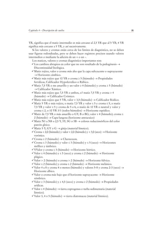 Capítulo 4 – Descripción de suelos 35
YR, significa que el matiz intermedio es más cercano al 2,5 YR que al 5 YR; 4 YR
significa más cercano a 5 YR, y así sucesivamente.
Si los valores y cromas están cerca de los limites de diagnóstico, no se deben
usar figuras redondeadas, pero se deben hacer registros precisos usando valores
intermedios o mediante la adición de un + o un -.
Los matices, valores y cromas diagnóstico importantes son:
Los cambios abruptos en color que no son resultado de la pedogénesis →
Discontinuidad litológica.
Matiz rojizo, valor o croma más alto que la capa subyacente o suprayacente
→ Horizonte cámbico.
Matiz más rojizo que 10 YR o croma ≥ 5 (húmedo) → Propiedades
ferrálicas, Calificador Hypoferrálico o Rúbico.
Matiz 7,5 YR o ms amarillo y un valor ≥ 4 (húmedo) y croma ≥ 5 (húmedo)
→ Calificador Xántico.
Matiz más rojizo que 7,5 YR o ambos, o? matiz 7,5 YR y croma > 4
(húmedo) → Calificador Crómico.
Matiz más rojizo que 5 YR, valor < 3,5 (húmedo) → Calificador Ródico.
Matiz 5 YR o más rojizo, o matiz 7,5 YR y valor ≤ 5 y croma ≤ 5, o matiz
7,5 YR y valor ≤ 5 y croma de 5 o 6, o matiz de 10 YR o neutral y valor y
croma ≤ 2, o 10 YR 3/1 (todos húmedos) → Horizonte espódico.
Matiz de 7,5 YR o más amarillo o GY, B o BG; valor ≤ 4 (húmedo); croma ≤
2 (húmedo) → Capa fangosa (horizonte antracuico)
Matiz N1 a N8 o 2,5 Y, 5Y, 5G o 5B → colores reductimórficos del color
patrón gleico.
Matiz 5 Y, GY o G → gittja (material límnico).
Croma < 2,0 (húmedo) y valor < 2,0 (húmedo) y < 3,0 (seco) → Horizonte
vorónico.
Croma ≤ 2 (húmedo) → Chernozem.
Croma ≤ 3 (húmedo) y valor ≤ 3 (húmedo) y ≤ 5 (seco) → Horizontes
móllico y úmbrico.
VValor y croma ≤ 3 (húmedo) → Horizonte hórtico.
Valor ≤ 4 (húmedo) y ≤ 5 (seco) y croma ≤ 2 (húmedo) → Horizonte
plágico.
Valor > 2 (húmedo) o croma > 2 (húmedo) → Horizonte fúlvico.
Valor ≤ 2 (húmedo) y croma ≤ 2 (húmedo) → Horizonte melánico.
Valor 4 a 8 y croma 4 o menos (húmedo) y valores 5-8 y croma 2-3 (seco) →
Horizonte albico.
Valor o croma más bajo que el horizonte suprayacente → Horizonte
sómbrico.
Valor ≥ 3 (húmedo) y ≥ 4,5 (seco) y croma ≥ 2 (húmedo) → Propiedades
arídicas.
Valor ≤ 4 (húmedo) → tierra coprogenea o turba sedimentaria (material
límnico).
Valor 3, 4 o 5 (húmedo) → tierra diatomacea (material límnico).
 