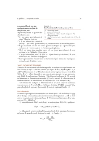 Capítulo 4 – Descripción de suelos 41
Los contenidos de yeso que
son importantes con fines de
clasificación, son:
Important contents of gypsum for
classification are:
≥ 5 por ciento (por volumen) de
yeso " Material gipsírico.
≥ 5 por ciento (por masa) de
yeso y ≥ 1 por ciento (por volumen) de yeso secundario → Horizonte gípsico.
Capa endurecida con ≥ 5 por ciento (por masa) de yeso y ≥ 1 por ciento (por
volumen) de yeso secundario → Horizonte petrogípsico.
15-25 por ciento (por masa) de yeso y ≥ 1 por ciento (por volumen) de yeso
secundario → Calificador Hipogípsico.
≥ 50 por ciento (por masa) de yeso y ≥ 1 por ciento (por volumen) de yeso
secundario → Calificador Hipergípsico.
Los Gipsisoles sólo pueden tener un horizonte árgico, si éste está impregnado
con carbonato de calcio o yeso.
SALES FACILMENTE SOLUBLES
Los suelos de zonas costeras o de desiertos pueden ser enriquecidos especialmente con
sales solubles en agua o sales más solubles que el yeso (CaSO4·2H2O; log Ks = -4,85
at 25 °C). El contenido de sal del suelo se puede estimar a grueso modo a través de la
CE (en dS m-1 = mS cm-1) medido en una pasta de suelo saturada o en una suspensión
más diluida de suelo en agua (Richards, 1954). Convencionalmente, la CE se mede
en laboratorio en el extracto de saturación (CESE). La mayoría de valores y datos de
clasificación acerca de la sensitividad de los cultivos a la sal se refieren al CESE.
Un método más fácil para la determinación de la CE en campo es utilizando
una suspensión de 20 g suelo/50 ml H2O (agua destilada) (EC 2,5); se calcula CESE
dependiendo de la textura y el contenido de materia orgánica (Cuadro 43).
Procedimiento
Usar una copa de plástico transparente con marcas para 8 cm3 de suelo (~ 10 g) y
25 ml de agua y mezclar cuidadosamente con un palo de plástico. La CE se mide
con un conductivimetro de campo luego de 30 minutos en la solución. Usar agua
con una CE < 0,01 dS m-1.
El contenido de sal (NaCl equivalente) se puede estimar del EC 2,5 mediante:
sal [%] = CE2,5 [mS cm-1] · 0,067 · 2,5.
La CE2,5 puede ser convertida a CESE dependiendo de la textura y el contenido
de humus de acuerdo con la siguiente formula y el Cuadro 43.
CESE
=
WCSE
250 CE2,5
CUADRO 41
Clasificación de las formas de yeso secundario
SC concreciones suaves
D yeso en polvo disperso
G “gazha” (capa arcillosa saturada de agua con alto
contenido de yeso)
HL capa fuerte cementada o capas de yeso (menos de 10 cm de
grosor)
 
