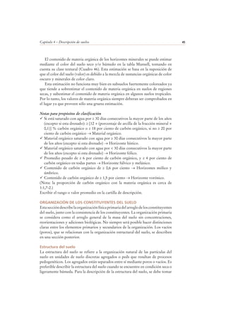 Capítulo 4 – Descripción de suelos 45
El contenido de materia orgánica de los horizontes minerales se puede estimar
mediante el color del suelo seco y/o húmedo en la tabla Munsell, tomando en
cuenta su clase textural (Cuadro 46). Esta estimación se basa en la suposición de
que el color del suelo (valor) es debido a la mezcla de sustancias orgánicas de color
oscuro y minerales de color claro.
Esta estimación no funciona muy bien en subsuelos fuertemente coloreados ya
que tiende a sobrestimar el contenido de materia orgánica en suelos de regiones
secas, y subestimar el contenido de materia orgánica en algunos suelos tropicales.
Por lo tanto, los valores de materia orgánica siempre deberan ser comprobados en
el lugar ya que proveen sólo una gruesa estimación.
Notas para propósitos de clasificación
Si está saturado con agua por ≥ 30 días consecutivos la mayor parte de los años
(excepto si esta drenado): ≥ [12 + (porcentaje de arcilla de la fracción mineral ×
0,1)] % carbón orgánico o ≥ 18 por ciento de carbón orgánico, si no ≥ 20 por
ciento de carbón orgánico → Material orgánico.
Material orgánico saturado con agua por ≥ 30 días consecutivos la mayor parte
de los años (excepto si esta drenado) → Horizonte hístico.
Material orgánico saturado con agua por < 30 días consecutivos la mayor parte
de los años (excepto si esta drenado) → Horizonte fólico.
Promedio pesado de ≥ 6 por ciento de carbón orgánico, y ≥ 4 por ciento de
carbón orgánico en todas partes → Horizonte fúlvico y melánico.
Contenido de carbón orgánico de ≥ 0,6 por ciento → Horizontes mólico y
úmbrico.
Contenido de carbón orgánico de ≥ 1,5 por ciento → Horizonte vorónico.
(Nota: la proporción de carbón orgánico con la materia orgánica es cerca de
1:1,7-2.)
Escribir el rango o valor promedio en la cartilla de descripción.
ORGANIZACIÓN DE LOS CONSTITUYENTES DEL SUELO
Estaseccióndescribelaorganizaciónfísicaprimariadelarreglodelosconstituyentes
del suelo, junto con la consistencia de los constituyentes. La organización primaria
se considera como el arreglo general de la masa del suelo sin concentraciones,
reorientaciones y adiciones biológicas. No siempre será posible hacer distinciones
claras entre los elementos primarios y secundarios de la organización. Los vacíos
(poros), que se relacionan con la organización estructural del suelo, se describen
en una sección posterior.
Estructura del suelo
La estructura del suelo se refiere a la organización natural de las partículas del
suelo en unidades de suelo discretas agregados o peds que resultan de procesos
pedogenéticos. Los agregados están separados entre sí mediante poros o vacíos. Es
preferible describir la estructura del suelo cuando se encuentre en condición seca o
ligeramente húmeda. Para la descripción de la estructura del suelo, se debe tomar
 