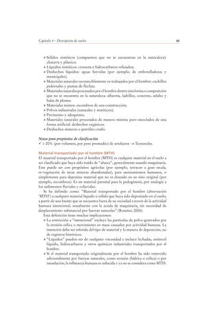 Capítulo 4 – Descripción de suelos 63
Sólidos sintéticos (compuestos que no se encuentran en la naturaleza):
chatarra y plástico;
Líquidos sintéticos: creosota e hidrocarburos refinados;
Deshechos líquidos: aguas hervidas (por ejemplo, de embotelladoras y
municipales).
Materiales naturales reconociblemente re-trabajados por el hombre: cuchillos
pedernales y puntas de flechas;
Materialesnaturalesprocesadosporelhombredentrounaformaocomposición
que no se encuentra en la naturaleza: alfarería, ladrillos, concreto, asfalto y
balas de plomo;
Materiales mixtos: escombros de una construcción;
Polvos industriales (naturales y sintéticos);
Pavimento y adoquines;
Materiales naturales procesados de manera mínima pero mezclados de una
forma artificial: deshechos orgánicos.
Deshechos mineros o petróleo crudo.
Notas para propósitos de clasificación
≥ 20% (por volumen, por peso promedio) de artefactos → Tecnosoles.
Material transportado por el hombre (MTH)
El material transportado por el hombre (MTH) es cualquier material en el suelo a
ser clasificado que haya sido traído de “afuera”, generalmente usando maquinaria.
Este puede ser con propósitos agrícolas (por ejemplo, terraceo a gran escala,
re-vegetación de áreas mineras abandonadas), para asentamientos humanos, o
simplemente para depositar material que no es deseado en su sitio original (por
ejemplo, escombros). Es un material parental para la pedogénesis, por analogía a
los sedimentos fluviales y coluviales.
Se ha definido como: “Material transportado por el hombre (abreviación
‘MTH’) a cualquier material líquido o sólido que haya sido depositado en el suelo,
a partir de una fuente que se encuentra fuera de su vecindad a través de la actividad
humana intencional, usualmente con la ayuda de maquinaria, sin necesidad de
desplazamiento substancial por fuerzas naturales” (Rossiter, 2004).
Esta definición tiene muchas implicaciones:
La restricción a “intencional” excluye las partículas de polvo generados por
la erosión eólica o movimiento en masa causados por actividad humana. La
intención debe ser inferida del tipo de material y la manera de deposición, no
de registros históricos.
“Líquidos” pueden ser de cualquier viscosidad e incluye lechadas, estiércol
líquido, hidrocarburos y otros químicos industriales transportados por el
hombre.
Si el material transportado originalmente por el hombre ha sido removido
adicionalmente por fuerzas naturales, como erosión (hídrica o eólica) o por
inundación, la influencia humana es reducida y ya no se considera como MTH.
 