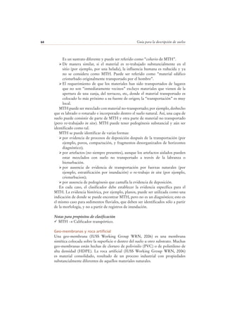 Guía para la descripción de suelos64
Es un sustrato diferente y puede ser referido como “coluvio de MTH”.
De manera similar, si el material es re-trabajado substancialmente en el
sitio (por ejemplo, por una helada), la influencia humana es reducida y ya
no se considera como MTH. Puede ser referido como “material edáfico
crioturbado originalmente transportado por el hombre”.
El requerimiento de que los materiales han sido transportados de lugares
que no son “inmediatamente vecinos” excluye materiales que vienen de la
apertura de una zanja, del terraceo, etc, donde el material transportado es
colocado lo más próximo a su fuente de origen; la “transportación” es muy
local.
MTH puede ser mezclado con material no-transportado; por ejemplo, deshecho
que es labrado o roturado e incorporado dentro el suelo natural. Así, una capa de
suelo puede consistir de parte de MTH y otra parte de material no transportado
(pero re-trabajado in situ). MTH puede tener pedogénesis substancial y aún ser
identificado como tal.
MTH se puede identificar de varias formas:
por evidencia de procesos de deposición después de la transportación (por
ejemplo, poros, compactación, y fragmentos desorganizados de horizontes
diagnóstico);
por artefactos (no siempre presentes), aunque los artefactos aislados pueden
estar mezclados con suelo no transportado a través de la labranza o
bioturbación.
por ausencia de evidencia de transportación por fuerzas naturales (por
ejemplo, estratificación por inundación) o re-trabajo in situ (por ejemplo,
crioturbacion);
por ausencia de pedogénesis que camufla la evidencia de deposición.
En cada caso, el clasificador debe establecer la evidencia específica para el
MTH. La evidencia histórica, por ejemplo, planos, puede ser utilizada como una
indicación de donde se puede encontrar MTH, pero no es un diagnóstico; esto es
el mismo caso para sedimentos fluviales, que deben ser identificados sólo a partir
de la morfología, y no a partir de registros de inundación.
Notas para propósitos de clasificación
MTH → Calificador transpórtico.
Geo-membranas y roca artificial
Una geo-membrana (IUSS Working Group WRN, 2006) es una membrana
sintética colocada sobre la superficie o dentro del suelo u otro substrato. Muchas
geo-membranas están hechas de cloruro de polivinilo (PVC) o de polietileno de
alta densidad (HDPE). La roca artificial (IUSS Working Group WRN, 2006)
es material consolidado, resultado de un proceso industrial con propiedades
substancialmente diferentes de aquellos materiales naturales.
 