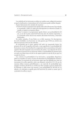 Capítulo 4 – Descripción de suelos 67
Los símbolos de los horizontes no deben ser usados como códigos de muestreo
ya que la clasificación o nomenclatura de los horizontes puede cambiar después.
Existen básicamente dos métodos de muestreo:
Tomar la muestra en proporciones iguales sobre todo el horizonte. Este método
se recomienda y debe ser usado para descripciones de referencia (Estado 1),
cuando se requiere un muestreo denso.
Tomar la muestra en proporciones iguales dentro una profundidad de 20
cm, ya sea de la parte central del horizonte (área de máxima expresión), o
si se pretende tomar más de una muestra del mismo horizonte, a intervalos
balanceados.
En ambos métodos, el área límite no se debe muestrear. En descripciones
de suelos detalladas con horizontes no más gruesos que 30-40 cm, existirá una
diferencia practica entre los dos métodos.
Se recomienda que la parte superior del suelo sea muestreada dentro los
primeros 20 cm de la superficie del suelo, o más superficial si la profundidad del
horizonte es menor. Esto facilitará la comparación de las características de la parte
superior del suelo (topsoil) en los inventarios de suelos y la evaluación de tierras.
Si se asume la presencia de un horizonte mólico, la profundidad de muestreo para
un suelo con solum mayor de 60 cm de espesor puede ser más de 20 cm, pero no
exceder los 30 cm.
Los criterios de profundidad de los horizontes y propiedades diagnóstico
deben ser tomados en cuenta a la hora de determinar la profundidad de muestreo.
Para indicar la ocurrencia de un horizonte árgico que está definido por tener un
incremento de arcilla especifico sobre una distancia vertical de 15 o 30 cm, las
muestras deben tomarse preferiblemente a ese intervalo de profundidad (por
ejemplo: A 0-20 cm, B 20-30 cm o 30-50 cm). Otro ejemplo es para la clasificación
de Nitisoles: se debe tomar una muestra a una profundidad de 140-160 cm, en
adición a la colectada en aquella parte del horizonte B, cuando se asume que el
contenido de arcilla es mayor.
 