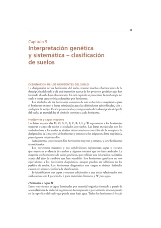 69
Capítulo 5
Interpretación genética
y sistemática – clasificación
de suelos
DESIGNACION DE LOS HORIZONTES DEL SUELO
La designación de los horizontes del suelo, resume muchas observaciones de la
descripción del suelo y da una impresión acerca de los procesos genéticos que han
formado el suelo bajo observación. En este capitulo se presentan, la morfología del
suelo y otras características descritas por horizonte.
Los símbolos de los horizontes consisten de una o dos letras mayúsculas para
el horizonte mayor y letras minúsculas para las distinciones subordinadas, con o
sin figura de sufijo. Para la presentación y comprensión de la descripción del perfil
del suelo, es esencial dar el símbolo correcto a cada horizonte.
Horizontes y capas mayores
Las letras mayúsculas H, O, A, E, B, C, R, I, L y W representan a los horizontes
mayores o capas de suelos o asociados con suelos. Las letras mayúsculas son los
símbolos base a los cuales se añaden otros caracteres con el fin de de completar la
designación. A la mayoría de horizontes y estratos se les asigna una letra mayúscula,
pero algunos requieren dos.
Actualmente, se reconocen diez horizontes mayores y estratos, y siete horizontes
transicionales.
Los horizontes maestros y sus subdivisiones representan capas o estratos
que muestran evidencia de cambio y algunos estratos que no han cambiado. La
mayoría son horizontes de suelo genéticos, que reflejan una valoración cualitativa
acerca del tipo de cambios que han sucedido. Los horizontes genéticos no son
equivalentes a los horizontes diagnóstico, aunque pueden ser idénticos en los
perfiles de suelos. Los horizontes diagnostico son rasgos u objetos definidos
cuantitativamente con fines de clasificación.
Se identificaron tres capas o estratos adicionales y que están relacionados con
suelos;estos son: I para hielo, L para materiales límnicos y W para agua.
Horizontes o capas H
Estos son estratos o capas dominadas por material orgánico formado a partir de
acumulaciones de material orgánico no decompuesto o parcialmente descompuesto
en la superficie del suelo que puede estar bajo agua. Todos los horizontes H están
 