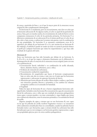 Capítulo 5 – Interpretación genética y sistemática – clasificación de suelos 71
de arena y partículas de limo, y en el que la mayor parte de la estructura rocosa
original ha sido completamente desintegrada.
Un horizonte E es usualmente, pero no necesariamente, más claro en color que
el horizonte subyacente B. En algunos suelos, el color es aquel de las partículas de
arena y limo, pero en muchos suelos, los revestimientos de oxido de hierro u otros
compuestos enmascaran el color de las partículas primarias. Un horizonte E se
diferencia comúnmente de un subyacente B en el mismo perfil: por el color de un
alto valor o bajo croma, o ambos; por la textura más gruesa; o por la combinación
de esas propiedades. Un horizonte E se encuentra comúnmente cerca de la
superficie, por debajo de un horizonte O o A y por encima de un horizonte B.
Sin embargo, el símbolo E puede ser usado sin tener en cuenta la posición dentro
el perfil por cualquier horizonte que reúna los requerimientos y que haya sido
resultado de la génesis del suelo.
Horizontes B
Estos son horizontes que han sido formados por debajo de un horizonte A,
E, H u O, y en el que los rasgos o elementos dominantes son la obliteración o
desintegración de toda o la mayoría de la estructura rocosa original, junto con una
o la combinación de:
Concentración iluvial, individual o en combinación de arcilla silicatada,
hierro, aluminio, humus, carbonatos, yeso o sílice;
Evidencia de remoción de carbonatos;
Concentración residual de sesquióxidos;
Revestimientos de sesquióxidos que hacen al horizonte conspicuamente
bajo en valor, más alto en croma, o más rojo en el matiz que los horizontes
suprayacente y subyacente sin aparente iluviación de hierro;
Alteración que forma silicatos de arcilla o libera óxidos o ambos, y que forma
una estructura granular, blocosa o prismática, si los cambios de volumen
acompañan cambios en el contenido de humedad;
Fragilidad
Todos los tipos de horizontes B son o fueron originalmente horizontes sub-
superficiales. Incluidos como horizontes B se encuentran las capas de concentración
iluvial de carbonatos, yeso o sílice que son resultado de procesos pedogenéticos
(estas capas o estratos pueden o no estar cementados) y capas frágiles que tienen
otra evidencia de alteración, como la estructura prismática o la acumulación iluvial
de arcilla.
Algunos ejemplos de capas o estratos que no son horizontes B, son: capas
en las que las películas de arcilla recubren fragmentos rocosos o se encuentran
sobre sedimentos estratificados finos no consolidados, cuando las películas fueron
formadas insitu o por iluviación; capas o estratos donde los carbonatos han sido
iluviados pero que no son contiguos a un horizonte genético suprayacente; y capas
con propiedades gleyicas pero sin otros cambios pedogenéticos.
 