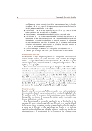 Guía para la descripción de suelos78
solubles que el yeso o acumulación residual o sesquióxidos, lleva el símbolo
apropiado g, k, n, q, y, z u o. Si al mismo tiempo se presenta arcilla iluvial, t
precede a los otros símbolos, es decir Bto.
Los sufijos h, s y w no se usan normalmente con g, k, n, q, y, z u o, al menos
que se requieran con propósitos de explicación.
Los sufijos a y e son usados solamente en combinación con H u O.
Los sufijos c, d, i y m tienen dos significados diferentes dependiendo de la
designación de los horizontes mayores. Las combinaciones diferentes son
mutualmente exclusivas; por ejemplo: Bi indica la presencia de superficies
de deslizamiento en el horizonte B, mientras que Hi indica un horizonte H
levemente descompuesto. Similarmente, Bd indica un horizonte B denso, y
Ld tierra de diatomea en una capa límnica.
El sufijo @ siempre se utiliza al final y no puede ser combinado con b.
A menos que se indique otra cosa, o, los sufijos se listan alfabéticamente.
Subdivisiones verticales
Los horizontes o capas designadas por una sola letra pueden ser subdivididos
usando números arábicos, los cuales preceden a todas las letras. Por ejemplo:
dentro C, las capas u horizontes sucesivos pueden ser C1, C2, C3, etc; o si la parte
inferior es gléyica y la parte superior no lo es, las designaciones pueden ser C1-C2-
Cg1-Cg2 o C-Cg1-Cg2-R.
Estas convenciones se aplican cualquiera que sea el propósito de la subdivisión. Un
horizonte identificado por un juego simple de letras símbolo puede ser subdividido
sobre la base de rasgos morfológicos como la estructura, color o textura. Estas
subdivisiones son enumeradas consecutivamente. La numeración comienza con 1
en cualquier nivel dentro el perfil. Así, se usa Bt1-Bt2-Btk1-Btk2 y no Bt1-Bt2-
Btk3-Btk4. La numeración de subdivisiones verticales dentro un horizonte no es
interrumpida en una discontinuidad (indicada por un prefijo numérico), si la misma
combinación de letras es usada en ambos materiales: se usa Bs1-Bs2-2Bs3-2Bs4 y no
Bs1-Bs2-2Bs1-2Bs2. Los horizontes A y E pueden ser subdivididos similarmente;,
por ejemplo: Ap, A1, A2; Ap1, Ap2; A1, A2, A3; y E1, E2, Eg1, Eg2.
Discontinuidades
En suelos minerales, los numerales Arábicos son usados como prefijos para indicar
discontinuidades. Cuando sea necesario, se utilizan precediendo A, E, C, C y R.
No se utilizan con I y W, ya que estos símbolos indican claramente discontinuidad.
Estos prefijos son distintos de los numerales Arábicos usados como sufijos para
denotar subdivisiones verticales.
Una discontinuidad es un cambio significativo en la distribución de las
partículas del suelo o mineralogía e indica una diferencia en el material del cual
los horizontes fueron formados o una diferencia significativa en la edad, o ambos;
al menos que la diferencia en edad sea indicada por el sufijo b. Los símbolos
para indicar discontinuidades son utilizados solamente cuando estos contribuyan
substancialmente a la comprensión de los lectores de las relaciones entre
 