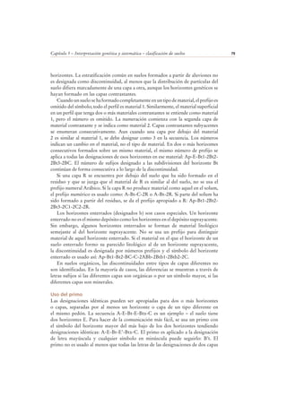 Capítulo 5 – Interpretación genética y sistemática – clasificación de suelos 79
horizontes. La estratificación común en suelos formados a partir de aluviones no
es designada como discontinuidad, al menos que la distribución de partículas del
suelo difiera marcadamente de una capa a otra, aunque los horizontes genéticos se
hayan formado en las capas contrastantes.
Cuando un suelo se ha formado completamente en un tipo de material, el prefijo es
omitido del símbolo; todo el perfil es material 1. Similarmente, el material superficial
en un perfil que tenga dos o más materiales contrastantes se entiende como material
1, pero el número es omitido. La numeración comienza con la segunda capa de
material contrastante y se indica como material 2. Capas contrastantes subyacentes
se enumeran consecutivamente. Aun cuando una capa por debajo del material
2 es similar al material 1, se debe designar como 3 en la secuencia. Los números
indican un cambio en el material, no el tipo de material. En dos o más horizontes
consecutivos formados sobre un mismo material, el mismo número de prefijo se
aplica a todas las designaciones de esos horizontes en ese material: Ap-E-Bt1-2Bt2-
2Bt3-2BC. El número de sufijos designado a las subdivisiones del horizonte Bt
continúan de forma consecutiva a lo largo de la discontinuidad.
Si una capa R se encuentra por debajo del suelo que ha sido formado en el
residuo y que se juzga que el material de R es similar al del suelo, no se usa el
prefijo numeral Arábico. Si la capa R no produce material como aquel en el solum,
el prefijo numérico es usado como: A-Bt-C-2R o A-Bt-2R. Si parte del solum ha
sido formado a partir del residuo, se da el prefijo apropiado a R: Ap-Bt1-2Bt2-
2Bt3-2C1-2C2-2R.
Los horizontes enterrados (designados b) son casos especiales. Un horizonte
enterrado no es el mismo depósito como los horizontes en el depósito suprayacente.
Sin embargo, algunos horizontes enterrados se forman de material litológico
semejante al del horizonte suprayacente. No se usa un prefijo para distinguir
material de aquel horizonte enterrado. Si el material en el que el horizonte de un
suelo enterrado formo su parecido litológico al de un horizonte suprayacente,
la discontinuidad es designada por números prefijos y el símbolo del horizonte
enterrado es usado así: Ap-Bt1-Bt2-BC-C-2ABb-2Btb1-2Btb2-2C.
En suelos orgánicos, las discontinuidades entre tipos de capas diferentes no
son identificadas. En la mayoría de casos, las diferencias se muestran a través de
letras sufijos si las diferentes capas son orgánicas o por un símbolo mayor, si las
diferentes capas son minerales.
Uso del primo
Las designaciones idénticas pueden ser apropiadas para dos o más horizontes
o capas, separadas por al menos un horizonte o capa de un tipo diferente en
el mismo pedón. La secuencia A-E-Bt-E-Btx-C es un ejemplo – el suelo tiene
dos horizontes E. Para hacer de la comunicación más fácil, se usa un primo con
el símbolo del horizonte mayor del más bajo de los dos horizontes tendiendo
designaciones idénticas: A-E-Bt-E’-Btx-C. El primo es aplicado a la designación
de letra mayúscula y cualquier símbolo en minúscula puede seguirlo: B’t. El
primo no es usado al menos que todas las letras de las designaciones de dos capas
 