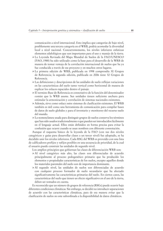 Capítulo 5 – Interpretación genética y sistemática – clasificación de suelos 81
comunicación a nivel internacional. Esto implica que categorías de bajo nivel,
posiblemente una tercera categoría en el WRB, podría acomodar la diversidad
local a nivel nacional. Concurrentemente, los niveles inferiores enfatizan
elementos edafológicos que son importantes para el uso y manejo de la tierra.
La Leyenda Revisada del Mapa Mundial de Suelos de la FAO/UNESCO
(FAO, 1988) ha sido utilizado como la base para el desarrollo de la WRB de
manera de tomar ventaja de la correlación internacional de suelos que ha ya
fue conducida a través de ese proyecto y en muchos otros lugares.
La primera edición de WRB, publicada en 1998 comprendía 30 Grupos
de Referencia; la segunda edición, publicada en 2006 tiene 32 Grupos de
Referencia.
Las definiciones y descripciones de las unidades de suelo reflejan variaciones
en las características del suelo tanto vertical como horizontal de manera de
explicar los enlaces espaciales dentro el paisaje.
El termino Base de Referencia es connotativo de la función del denominador
común que la WRB asume. Sus unidades tienen suficiente anchura para
estimular la armonización y correlación de sistemas nacionales existentes.
Además, sirve como enlace entre sistemas de clasificación existentes. El WRB
también es útil como una herramienta de comunicación para compilar bases
de datos de suelo globales y para el inventario y monitoreo del recurso suelo
del mundo.
La nomenclatura usada para distinguir grupos de suelos conserva los términos
que han sido usados tradicionalmente o que pueden ser introducidos fácilmente
en el lenguaje actual. Ellos están definidos en forma precisa para evitar la
confusión que ocurre cuando se usan nombres con diferente connotación.
Aunque el esquema básico de la leyenda de la FAO (con sus dos niveles
categóricos y guías para desarrollar clases a un tercer nivel) fue adoptado, se ha
decidido unir los niveles inferiores. Cada RSG del WRB es proveído con una lista
de calificadores prefijos y sufijos posibles en una secuencia de prioridad, de la cual
el usuario puede construir las unidades de segundo nivel.
Los amplios principios que gobiernan las clases de diferenciación WRB son:
Al nivel categórico más alto, las clases son diferenciadas de acuerdo
principalmente al proceso pedogenético primario que ha producido los
elementos o propiedades características de los suelos, excepto aquellos donde
los materiales parentales del suelo son de importancia dominante.
Al segundo nivel, las unidades de suelos son diferenciadas de acuerdo
con cualquier proceso formador de suelo secundario que ha afectado
significativamente las características primarias del suelo. En ciertos casos, las
características del suelo que tienen un efecto significativo en el uso de la tierra,
deben ser tomados en cuenta.
Es reconocido que un número de grupos de referencia (RSGs) puede ocurrir bajo
diferentes condiciones climáticas. Sin embargo, se decidió no introducir separaciones
de acuerdo con las características climáticas, para de esa manera evitar que la
clasificación de suelos no este subordinada a la disponibilidad de datos climáticos.
 