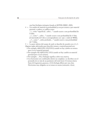 Guía para la descripción de suelos86
una lista litológica jerárquica basada en SOTER (ISRIC, 2005).
4 = Un cambio de material en profundidad (ya sea por textura o por material
parental, o ambos, se codifica como:
...... como “superficial…sobre…” cuando ocurre a una profundidad de
0-3dm;
.../... como “…sobre…” cuando ocurre a una profundidad de 3-7dm;
(el intermedio de 5 dm es correspondiente con –epi y –endo de WRB);
...//... como “…sobre profundo…” cuando ocurre a una profundidad
de 7-12dm;
5 = La parte inferior del cuerpo de suelo se describe de acuerdo con a 2 y 3.
Algunas reglas adicionales para describir textura y material parental son:
Por ejemplo: skSiL(UE2, UG2/UG3) cuando no hay cambio en textura
pero si en el material parental;
Por ejemplo: SiL/skSiL(UE2, UG3) cuando no hay cambio en material
parental pero si en la textura;
Por ejemplo: …/R (y litología) significa: sobre roca masiva;
Los horizontes son combinados dentro un complejo y se decriben con el
promedio de no más de un parámetro del total (tres): (1) textura (tierra
fina); (2) fragmentos gruesos; y (3) la litología difiere por una clase.
Horizontes muy delgados no se toman en cuenta (extensión <2cm).
 