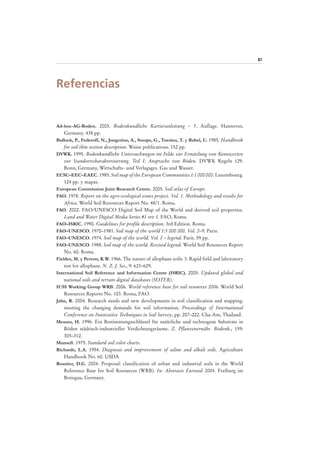 87
Referencias
Ad-hoc-AG-Boden. 2005. Bodenkundliche Kartieranleitung – 5. Auflage. Hannover,
Germany. 438 pp.
Bullock, P., Federoff, N., Jongerius, A., Stoops, G., Tursina, T. y Babel, U. 1985. Handbook
for soil thin section description. Waine publications. 152 pp.
DVWK. 1995. Bodenkundliche Untersuchungen im Felde zur Ermittlung von Kennwerten
zur Standortscharakterisierung. Teil I: Ansprache von Böden. DVWK Regeln 129.
Bonn, Germany, Wirtschafts- und Verlagsges. Gas und Wasser.
ECSC–EEC–EAEC. 1985. Soil map of the European Communities 1:1 000 000. Luxembourg.
124 pp. y mapas.
European Commission Joint Research Centre. 2005. Soil atlas of Europe.
FAO. 1978. Report on the agro-ecological zones project. Vol. 1. Methodology and results for
Africa. World Soil Resources Report No. 48/1. Roma.
FAO. 2002. FAO/UNESCO Digital Soil Map of the World and derived soil properties.
Land and Water Digital Media Series #1 rev 1. FAO, Roma.
FAO–ISRIC. 1990. Guidelines for profile description. 3rd Edition. Roma.
FAO–UNESCO. 1970–1981. Soil map of the world 1:5 000 000. Vol. 2–9. Paris.
FAO–UNESCO. 1974. Soil map of the world. Vol. I – legend. Paris. 59 pp.
FAO–UNESCO. 1988. Soil map of the world. Revised legend. World Soil Resources Report
No. 60. Roma.
Fieldes, M. y Perrott, K.W. 1966. The nature of allophane soils: 3. Rapid field and laboratory
test for allophane. N. Z. J. Sci., 9: 623–629.
International Soil Reference and Information Centre (ISRIC). 2005. Updated global and
national soils and terrain digital databases (SOTER).
IUSS Working Group WRB. 2006. World reference base for soil resources 2006. World Soil
Resources Reports No. 103. Roma, FAO.
Jahn, R. 2004. Research needs and new developments in soil classification and mapping:
meeting the changing demands for soil information. Proceedings of International
Conference on Innovative Techniques in Soil Survey, pp. 207–222. Cha-Am, Thailand.
Meuser, H. 1996. Ein Bestimmungsschlüssel für natürliche und technogene Substrate in
Böden städtisch-industrieller Verdichtungsräume. Z. Pflanzenernähr. Bodenk., 159:
305–312.
Munsell. 1975. Standard soil color charts.
Richards, L.A. 1954. Diagnosis and improvement of saline and alkali soils. Agriculture
Handbook No. 60. USDA
Rossiter, D.G. 2004. Proposal: classification of urban and industrial soils in the World
Reference Base for Soil Resources (WRB). In: Abstracts Eurosoil 2004. Freiburg im
Breisgau, Germany.
 
