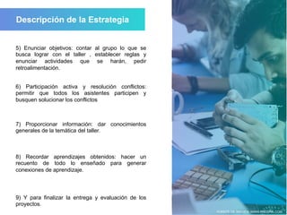 FUENTE DE IMAGEN: WWW.FREEPIK.COM
6) Participación activa y resolución conflictos:
permitir que todos los asistentes participen y
busquen solucionar los conflictos
7) Proporcionar información: dar conocimientos
generales de la temática del taller.
8) Recordar aprendizajes obtenidos: hacer un
recuento de todo lo enseñado para generar
conexiones de aprendizaje.
9) Y para finalizar la entrega y evaluación de los
proyectos.
5) Enunciar objetivos: contar al grupo lo que se
busca lograr con el taller , establecer reglas y
enunciar actividades que se harán, pedir
retroalimentación.
 