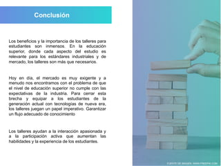 FUENTE DE IMAGEN: WWW.FREEPIK.COM
Los beneficios y la importancia de los talleres para
estudiantes son inmensos. En la educación
superior, donde cada aspecto del estudio es
relevante para los estándares industriales y de
mercado, los talleres son más que necesarios.
Hoy en día, el mercado es muy exigente y a
menudo nos encontramos con el problema de que
el nivel de educación superior no cumple con las
expectativas de la industria. Para cerrar esta
brecha y equipar a los estudiantes de la
generación actual con tecnologías de nueva era,
los talleres juegan un papel imperativo. Garantizar
un flujo adecuado de conocimiento
Los talleres ayudan a la interacción apasionada y
a la participación activa que aumentan las
habilidades y la experiencia de los estudiantes.
 