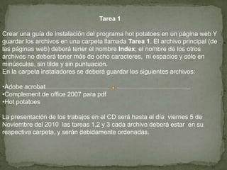 Tarea 1Crear una guía de instalación del programa hot potatoes en un página web Y guardar los archivos en una carpeta llamada Tarea 1. El archivo principal (de las páginas web) deberá tener el nombre Index; el nombre de los otros archivos no deberá tener más de ocho caracteres,  ni espacios y sólo en minúsculas, sin tilde y sin puntuación.En la carpeta instaladores se deberá guardar los siguientes archivos:Adobe acrobat
