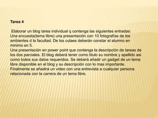 Tarea 4  Elaborar un blog tarea individual q contenga las siguientes entradas:Una encuesta(tema libre) una presentación con 10 fotografías de los ambientes d la facultad. De los culaes deberán constar el alumno en minimo en 5.Una presentación en powerpoint que contenga la descripción de tareas de los dos parciales. El blog deberá tener como titulo su nombre y apellido asi como todos sus datos requeridos. Se deberá añadir un gadget de un tema libre disponible en el blog y su descripción con lo mas importante.Finalmente se añadirá un video con una entrevista a cualquier persona relacionada con la carrera de un tema libre.