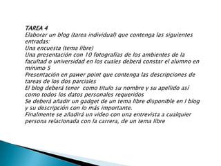 TAREA 4Elaborar un blog (tarea individual) que contenga las siguientes entradas:Una encuesta (tema libre)Una presentación con 10 fotografías de los ambientes de la facultad o universidad en los cuales deberá constar el alumno en mínimo 5 Presentación en pawerpoint que contenga las descripciones de tareas de los dos parciales El blog deberá tener  como titulo su nombre y su apellido así como todos los datos personales requeridosSe deberá añadir un gadget de un tema libre disponible en l blog y su descripción con lo más importante.Finalmente se añadirá un video con una entrevista a cualquier persona relacionada con la carrera, de un tema libre 