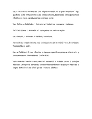 TeGiLand Shows Infantiles es una empresa creada por el joven Alejandro Trejo,
que tiene como fin hacer shows de entretenimiento, basándose en los personajes
infantiles de moda y producciones originales como:
Alex TeGi y su TeGiBallet. 1 Animador y 2 bailarines, concursos y bailables.
TeGiFutbolShow. 1 Animador y 2 botargas de los partidos regios.
TeGi Shower. 1 animador. Concurso y dinámicas.
Teniendo su establecimiento para contrataciones en la colonia Fracc. Cosmopolis,
Apodaca Nuevo León.
Ya que TeGiLand Shows Infantiles va lugares específicos para que el animador y
botargas puedan desenvolverse con facilidad.
Para contratar nuestro show pude ser asistiendo a nuestra oficina o bien por
medio de un deposito bancario y se le envía el contrato en digital por medio de la
pagina de facebook del show que es TeGiLand El Show.
 