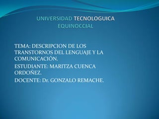 TEMA: DESCRIPCION DE LOS
TRANSTORNOS DEL LENGUAJE Y LA
COMUNICACIÓN.
ESTUDIANTE: MARITZA CUENCA
ORDOÑEZ.
DOCENTE: Dr. GONZALO REMACHE.
 