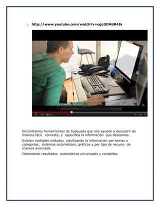 2.   http://www.youtube.com/watch?v=ogLGDMdR4Jk




Encontramos herramientas de búsqueda que nos ayudan a descubrir de
manera fácil, concreta, y específica la información que deseamos.
Existen múltiples métodos clasificando la información por temas o
categorías, sistemas automáticos, gráficos y por tipo de recurso de
manera avanzada.
Obteniendo resultados automáticos universales y versátiles.
 
