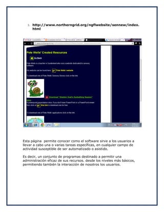 3.   http://www.northerngrid.org/ngflwebsite/sennew/index.
       html




Esta página permite conocer como el software sirve a los usuarios a
llevar a cabo una o varias tareas específicas, en cualquier campo de
actividad susceptible de ser automatizado o asistido.

Es decir, un conjunto de programas destinado a permitir una
administración eficaz de sus recursos. desde los niveles más básicos,
permitiendo también la interacción de nosotros los usuarios.
 