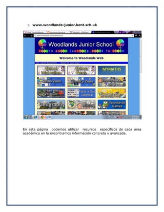 5.   www.woodlands-junior.kent.sch.uk




En esta página podemos utilizar recursos específicos de cada área
académica en la encontramos información concreta y avanzada.
 
