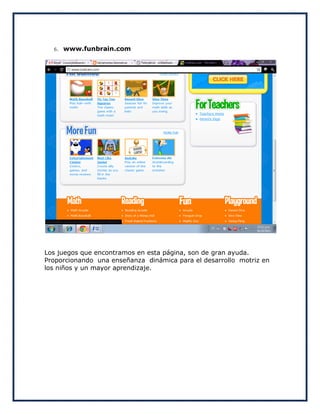6.   www.funbrain.com




Los juegos que encontramos en esta página, son de gran ayuda.
Proporcionando una enseñanza dinámica para el desarrollo motriz en
los niños y un mayor aprendizaje.
 