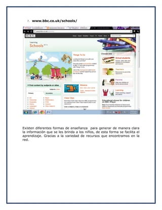 7.   www.bbc.co.uk/schools/




Existen diferentes formas de enseñanza para generar de manera clara
la información que se les brinda a los niños, de esta forma se facilita el
aprendizaje. Gracias a la variedad de recursos que encontramos en la
red.
 