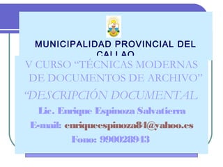 MUNICIPALIDAD PROVINCIAL DEL
CALLAO
V CURSO “TÉCNICAS MODERNAS
DE DOCUMENTOS DE ARCHIVO”
“DESCRIPCIÓN DOCUMENTAL
Lic. Enrique Espinoza Salvatierra
E-mail: enriqueespinoza84@yahoo.es
Fono: 990028943
 