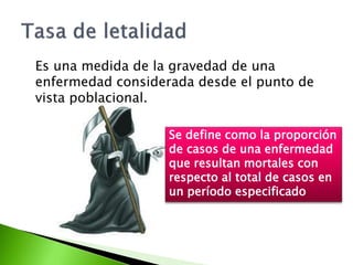 Es una medida de la gravedad de una
enfermedad considerada desde el punto de
vista poblacional.
Se define como la proporción
de casos de una enfermedad
que resultan mortales con
respecto al total de casos en
un período especificado
 