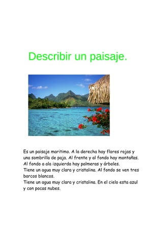 Describir un paisaje.




Es un paisaje maritimo. A la derecha hay flores rojas y
una sombrilla de paja. Al frente y al fondo hay montañas.
Al fondo a ala izquierda hay palmeras y árboles.
Tiene un agua muy clara y cristalina. Al fondo se ven tres
barcos blancos.
Tiene un agua muy clara y cristalina. En el cielo esta azul
y con pocas nubes.
 