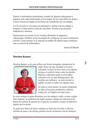DESCRIPCIONES INESPERADAS 
1º ESO 2014 
3 
Daniel es informático profesional, creador de algunos videojuegos y 
páginas web, todo relacionado con la magia. En sus ratos libres se dedica 
a hacer trucos de magia en las fiestas de cumpleaños de sus amigos. 
A él le encanta ir a la playa los domingos a surfear con sus amigos y 
después a comer pizza y tarta de chocolate. Detesta a las personas 
antipáticas y furiosas. 
Daniel ganó un premio al ser el mejor diseñador de páginas y 
videojuegos. También se ha encargado de configurar un nuevo sistema de 
móviles. Como premio se le entregó un millón de dólares para continuar 
con su carrera de informático. 
Ayman El Khadir 
Dorotea Kasner 
Dorotea Kasner es de cara rolliza con frente arrugada, cansada por la 
edad. Tiene los ojos azulados y la nariz 
achatada. La boca la tiene fina y con alguna 
arruga, el cuello lo tiene corto, los dientes 
blancos y alineados junto a unos labios 
estrechos a la vez que blanquecinos. Sus 
mejillas son rollizas y su color de piel es 
pálido, su pelo es rubio con alguna cana. 
Su ropa es color pastel y le gusta comprarla 
en Zara y las joyas, pendientes, collares, 
relojes etc. en lugares no muy caros. 
Es seria aunque le gusta divertirse con sus amigos o salir a cenar a algún 
sitio elegante. Es profesora de inglés aunque cuando era más joven fue 
piloto de aviones de guerra en el ejército, su pasión es jugar al fútbol los 
martes por la noche. 
Le gusta leer libros de física cuántica en latín por la noche y odia las 
novelas de amor o de drama, prefiere las de aventuras o las de misterio. 
 