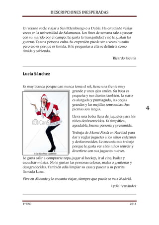 DESCRIPCIONES INESPERADAS 
1º ESO 2014 
4 
En verano suele viajar a San Petersburgo o a Dubái. Ha estudiado varias 
veces en la universidad de Salamanca. Los fines de semana sale a pasear 
con su marido por el campo. Le gusta la tranquilidad y no le gustan las 
guerras. Es una persona culta. Su expresión puede ser a veces huraña 
pero eso es porque es tímida. Si le preguntas a ella se definiría como 
tímida y sabionda. 
Ricardo Escutia 
Lucía Sánchez 
Es muy blanca porque casi nunca toma el sol, tiene una frente muy 
grande y unos ojos azules. Su boca es 
pequeña y sus dientes también. La nariz 
es alargada y puntiaguda, las orejas 
grandes y las mejillas sonrosadas. Sus 
piernas son largas. 
Lleva una bolsa llena de juguetes para los 
niños desfavorecidos. Es simpática, 
agradable, buena persona y presumida. 
Trabaja de Mamá Noela en Navidad para 
dar y reglar juguetes a los niños enfermos 
y desfavorecidos. Le encanta este trabajo 
porque le gusta ver a los niños sonreír y 
divertirse con sus juguetes nuevos. 
Le gusta salir a comprarse ropa, jugar al hockey, ir al cine, bailar y 
escuchar música. No le gustan las personas celosas, malas o gruñonas y 
desagradecidas. También odia limpiar su casa y pasear a su perrita 
llamada Luna. 
Vive en Alicante y le encanta viajar, siempre que puede se va a Madrid. 
Lydia Fernández 
 