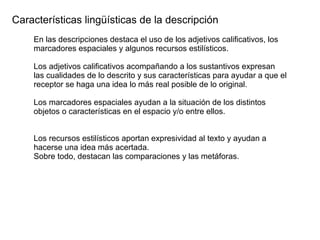 Características lingüísticas de la descripción
En las descripciones destaca el uso de los adjetivos calificativos, los
marcadores espaciales y algunos recursos estilísticos.
Los adjetivos calificativos acompañando a los sustantivos expresan
las cualidades de lo descrito y sus características para ayudar a que el
receptor se haga una idea lo más real posible de lo original.
Los marcadores espaciales ayudan a la situación de los distintos
objetos o características en el espacio y/o entre ellos.
Los recursos estilísticos aportan expresividad al texto y ayudan a
hacerse una idea más acertada.
Sobre todo, destacan las comparaciones y las metáforas.
 
