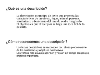 ¿Qué es una descripción?
¿Cómo reconocemos una descripción?
La descripción es un tipo de texto que presenta las
características de un objeto, lugar, animal, persona,
sentimiento o fenómeno del mundo real o imaginado.
El objetivo es que el receptor se haga una idea fiel de lo
descrito.
Los textos descriptivos se reconocen por el uso predominante
de los sustantivos y adjetivos calificativos.
Los verbos más usuales son “ser” y “estar” en tiempo presente o
pretérito imperfecto.
 