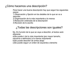 ¿Cómo hacemos una descripción?
¿Todas las descripciones son iguales?
Para hacer una buena descripción hay que seguir los siguientes
pasos:
1.Observación y fijación en los detalles de lo que se va a
describir
2.Organización de lo más importante a lo menos
3.Redacción ordenada de la descripción
4.Revisión de lo escrito
No. En función de lo que se vaya a describir, el textos será
diferente:
a)Se puede ir de lo más importante (por mayor tamaño,
cercanía o definición) a lo menos importante
b)Se puede describir de arriba abajo
c)Se puede seguir un orden de izquierda a derecha
 