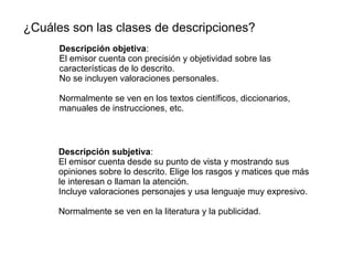 ¿Cuáles son las clases de descripciones?
Descripción objetiva:
El emisor cuenta con precisión y objetividad sobre las
características de lo descrito.
No se incluyen valoraciones personales.
Normalmente se ven en los textos científicos, diccionarios,
manuales de instrucciones, etc.
Descripción subjetiva:
El emisor cuenta desde su punto de vista y mostrando sus
opiniones sobre lo descrito. Elige los rasgos y matices que más
le interesan o llaman la atención.
Incluye valoraciones personajes y usa lenguaje muy expresivo.
Normalmente se ven en la literatura y la publicidad.
 