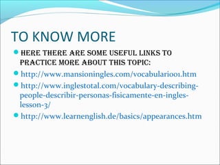 TO KNOW MORE
HERE THERE ARE SOME USEFUL LINKS TO
PRACTICE MORE ABOUT THIS TOPIC:
http://www.mansioningles.com/vocabulario01.htm
http://www.inglestotal.com/vocabulary-describing-
people-describir-personas-fisicamente-en-ingles-
lesson-3/
http://www.learnenglish.de/basics/appearances.htm
 