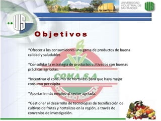 Objetivos*Ofrecer a los consumidores una gama de productos de buena calidad y saludables*Consolidar la estrategia de productos cultivados con buenas prácticas agrícolas.*Incentivar el consumo de hortalizas para que haya mejor consumo per cápita.*Aportarle más empleo al sector agrícola.*Gestionar el desarrollo de tecnologías de tecnificación de cultivos de frutas y hortalizas en la región, a través de convenios de investigación.