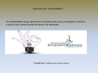 Un emprendedor busca aprovechar el cambio para crear un producto o servicio
o busca crear nuevas fuente de oferta o de demanda
¿Qué ase un/a emprendedor?
Creado por: Guillermo Jose Alvarez Osorio
 