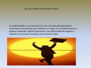 Un emprendedor es una persona con una marcada determinación a
enfrentarse a situaciones que conllevan un riesgo. En el ámbito laboral, la
palabra emprender significa aprovechar una oportunidad de negocio y
organizar los recursos necesarios para llevarla a cabo.
¿En que ámbitos desarrolla su tarea?
 