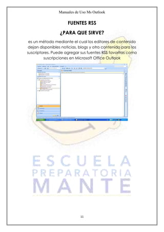 Manuales de Uso Ms Outlook
11
FUENTES RSS
¿PARA QUE SIRVE?
es un método mediante el cual los editores de contenido
dejan disponibles noticias, blogs y otro contenido para los
suscriptores. Puede agregar sus fuentes RSS favoritas como
suscripciones en Microsoft Office Outlook
 