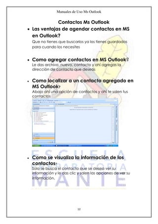 Manuales de Uso Ms Outlook
12
Contactos Ms Outlook
 Las ventajas de agendar contactos en MS
en Outlook?
Que no tienes que buscarlos ya los tienes guardados
para cuando los necesites
 Como agregar contactos en MS Outlook?
Le das archivo, nuevo, contacto y ahí agregas la
dirección de contacto que deseas
 Como localizar a un contacto agregado en
MS Outlook?
Abajo ahí una opción de contactos y ahí te salen tus
contactos
 Como se visualiza la información de los
contactos?
Solo se busca el contacto que se desea ver su
información y le das clic y salen las opciones de ver su
información.
 