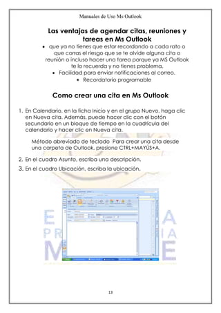 Manuales de Uso Ms Outlook
13
Las ventajas de agendar citas, reuniones y
tareas en Ms Outlook
 que ya no tienes que estar recordando a cada rato o
que corras el riesgo que se te olvide alguna cita o
reunión o incluso hacer una tarea porque ya MS Outlook
te lo recuerda y no tienes problema.
 Facilidad para enviar notificaciones al correo.
 Recordatorio programable
Como crear una cita en Ms Outlook
1. En Calendario, en la ficha Inicio y en el grupo Nuevo, haga clic
en Nueva cita. Además, puede hacer clic con el botón
secundario en un bloque de tiempo en la cuadrícula del
calendario y hacer clic en Nueva cita.
Método abreviado de teclado Para crear una cita desde
una carpeta de Outlook, presione CTRL+MAYÚS+A.
2. En el cuadro Asunto, escriba una descripción.
3. En el cuadro Ubicación, escriba la ubicación.
 