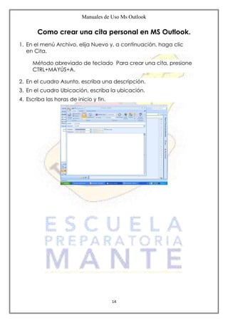 Manuales de Uso Ms Outlook
14
Como crear una cita personal en MS Outlook.
1. En el menú Archivo, elija Nuevo y, a continuación, haga clic
en Cita.
Método abreviado de teclado Para crear una cita, presione
CTRL+MAYÚS+A.
2. En el cuadro Asunto, escriba una descripción.
3. En el cuadro Ubicación, escriba la ubicación.
4. Escriba las horas de inicio y fin.
 